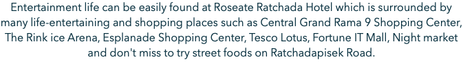 Entertainment life can be easily found at Roseate Ratchada Hotel which is surrounded by many life-entertaining and shopping places such as Central Grand Rama 9 Shopping Center, The Rink ice Arena, Esplanade Shopping Center, Tesco Lotus, Fortune IT Mall, Night market and don't miss to try street foods on Ratchadapisek Road.